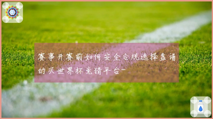 赛事开赛前如何安全合规选择靠谱的买世界杯竞猜平台-